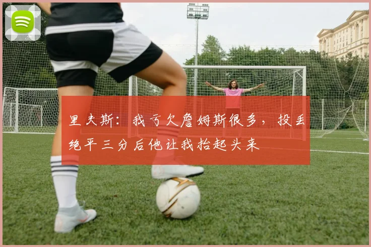 里夫斯：我亏欠詹姆斯很多，投丢绝平三分后他让我抬起头来