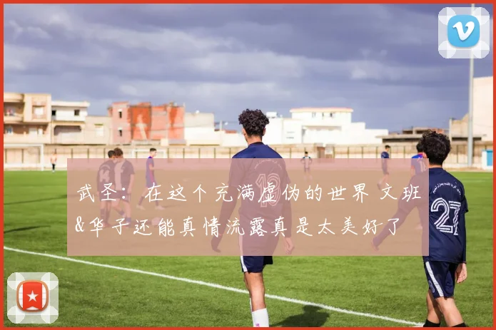 武圣：在这个充满虚伪的世界 文班&华子还能真情流露真是太美好了