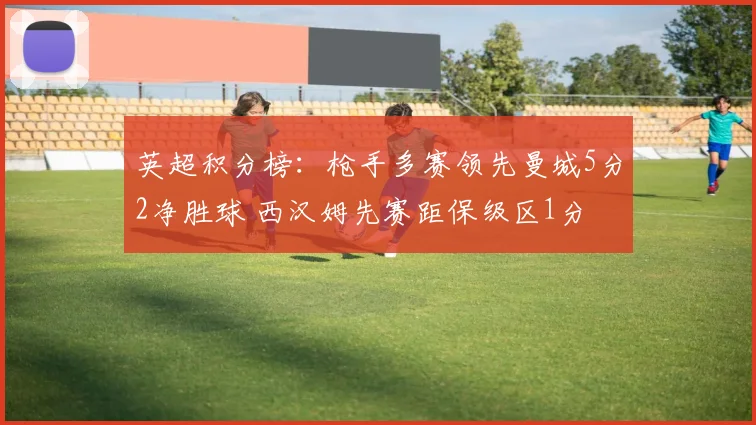 英超积分榜：枪手多赛领先曼城5分2净胜球 西汉姆先赛距保级区1分