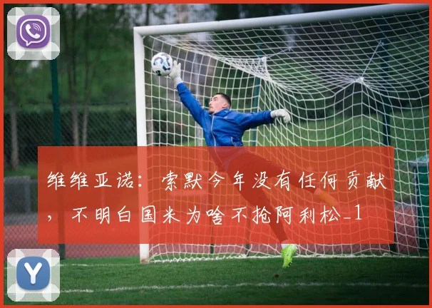 维维亚诺：索默今年没有任何贡献，不明白国米为啥不抢阿利松_1