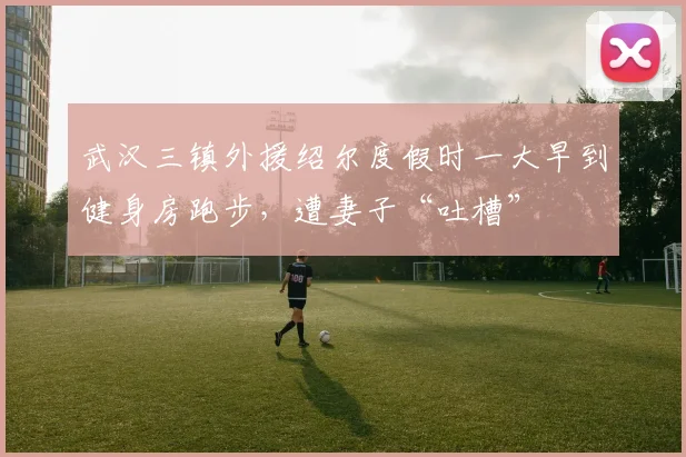 武汉三镇外援绍尔度假时一大早到健身房跑步，遭妻子“吐槽”